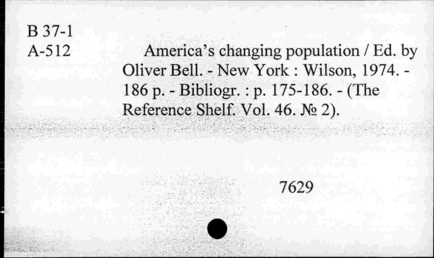 ﻿B37-1
A-512
America’s changing population / Ed. by Oliver Bell. - New York : Wilson, 1974. -186 p. - Bibliogr. : p. 175-186. - (The Reference Shelf. Vol. 46. № 2).
7629